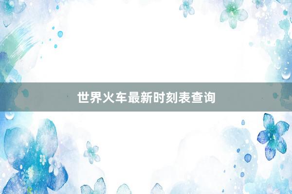 世界火车最新时刻表查询